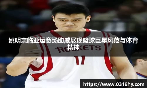 姚明亲临亚运赛场助威展现篮球巨星风范与体育精神